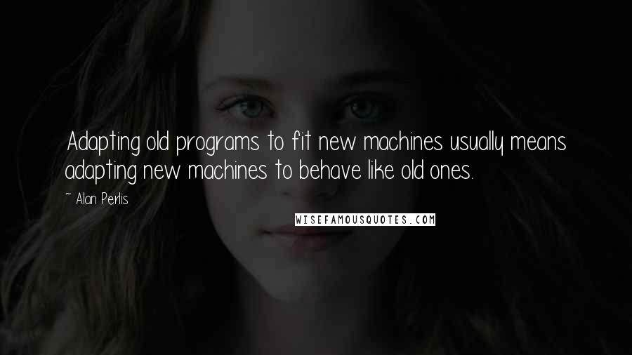 Alan Perlis Quotes: Adapting old programs to fit new machines usually means adapting new machines to behave like old ones.