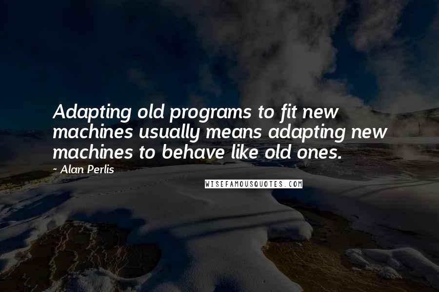 Alan Perlis Quotes: Adapting old programs to fit new machines usually means adapting new machines to behave like old ones.