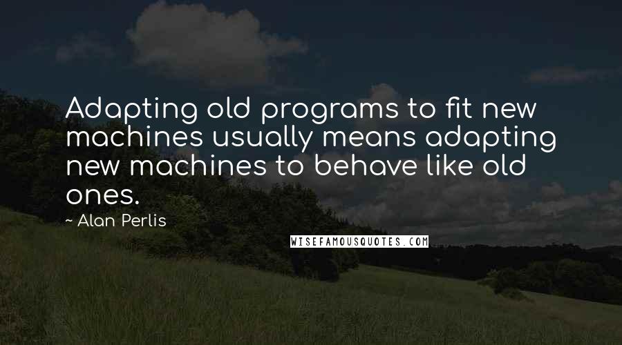 Alan Perlis Quotes: Adapting old programs to fit new machines usually means adapting new machines to behave like old ones.