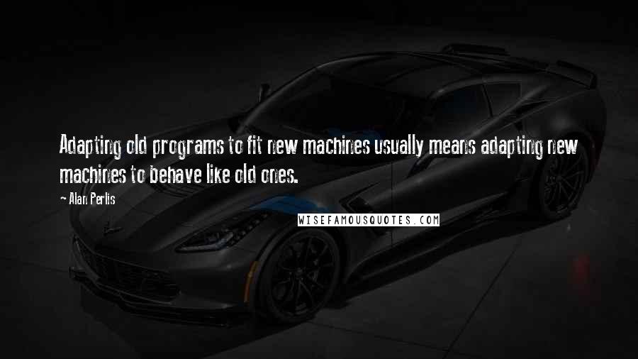 Alan Perlis Quotes: Adapting old programs to fit new machines usually means adapting new machines to behave like old ones.