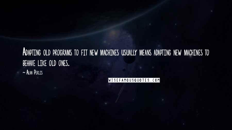 Alan Perlis Quotes: Adapting old programs to fit new machines usually means adapting new machines to behave like old ones.