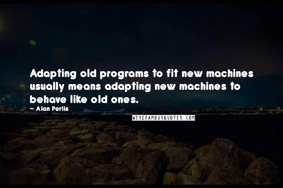Alan Perlis Quotes: Adapting old programs to fit new machines usually means adapting new machines to behave like old ones.