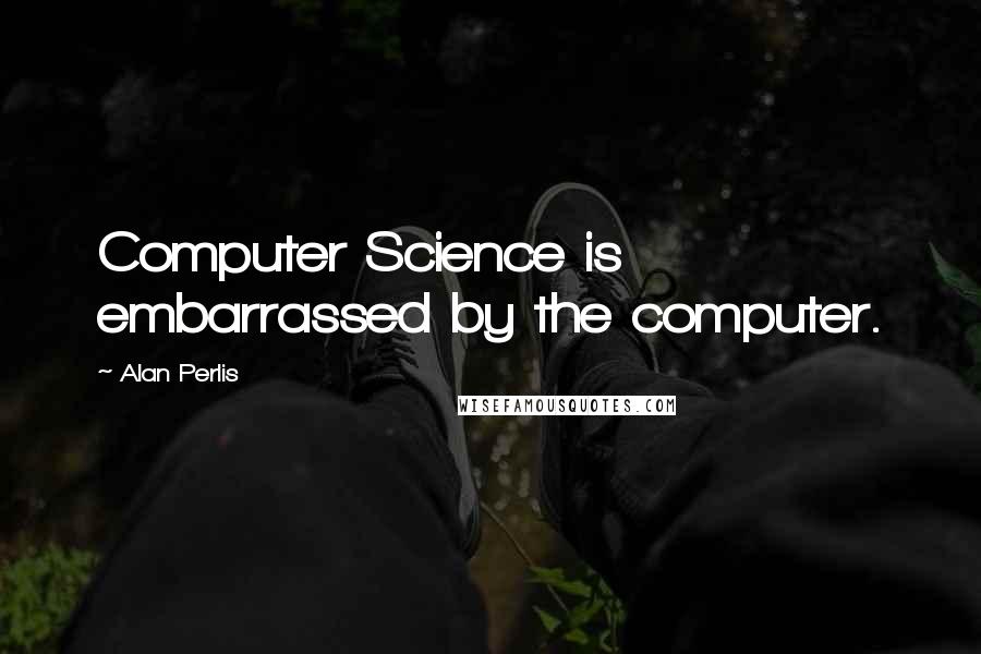 Alan Perlis Quotes: Computer Science is embarrassed by the computer.