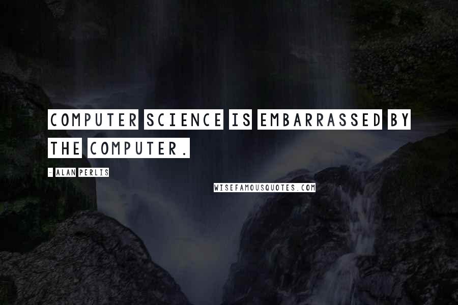 Alan Perlis Quotes: Computer Science is embarrassed by the computer.