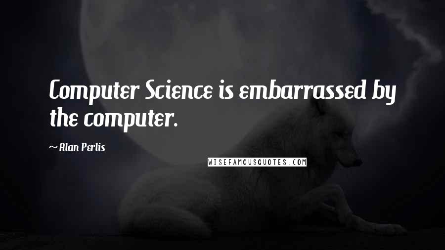 Alan Perlis Quotes: Computer Science is embarrassed by the computer.