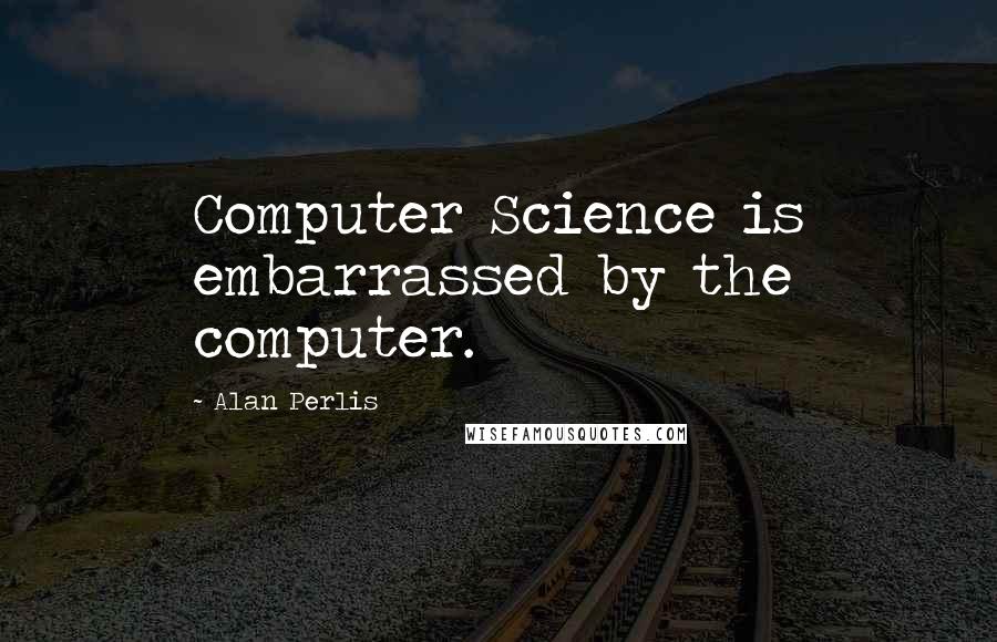 Alan Perlis Quotes: Computer Science is embarrassed by the computer.