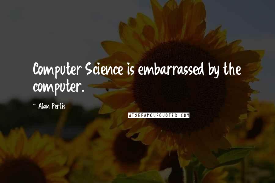 Alan Perlis Quotes: Computer Science is embarrassed by the computer.