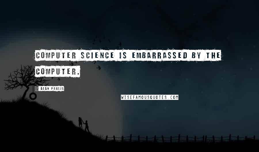 Alan Perlis Quotes: Computer Science is embarrassed by the computer.