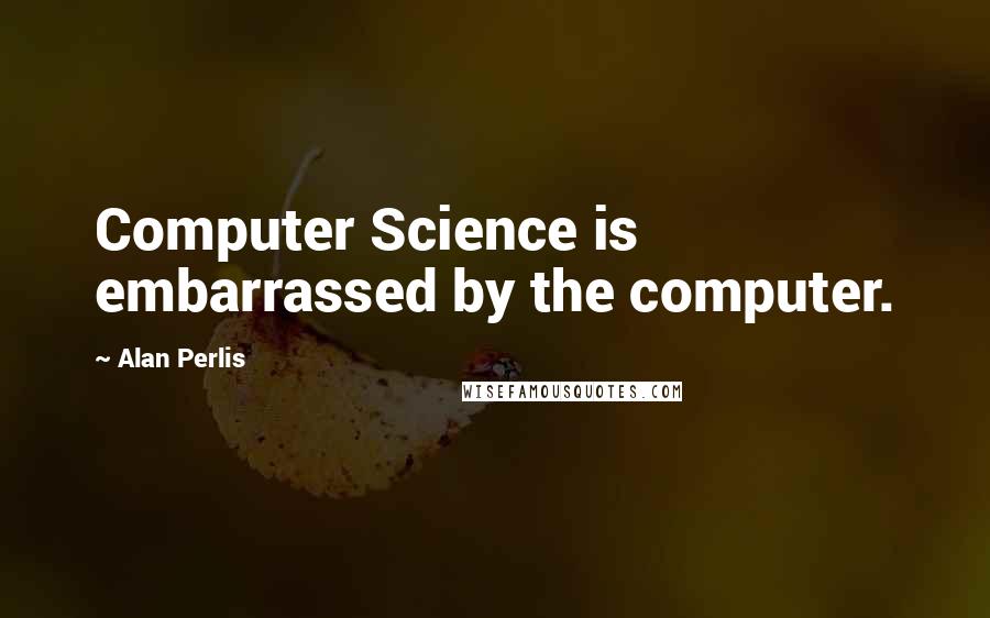 Alan Perlis Quotes: Computer Science is embarrassed by the computer.