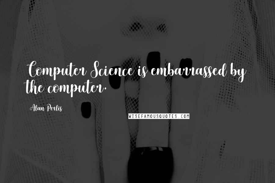 Alan Perlis Quotes: Computer Science is embarrassed by the computer.