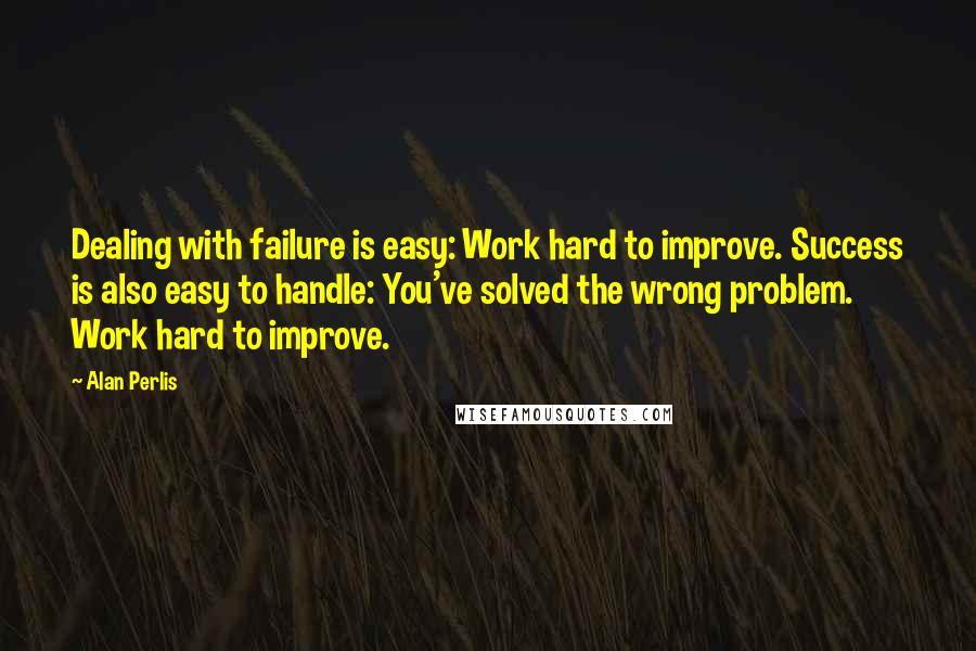 Alan Perlis Quotes: Dealing with failure is easy: Work hard to improve. Success is also easy to handle: You've solved the wrong problem. Work hard to improve.