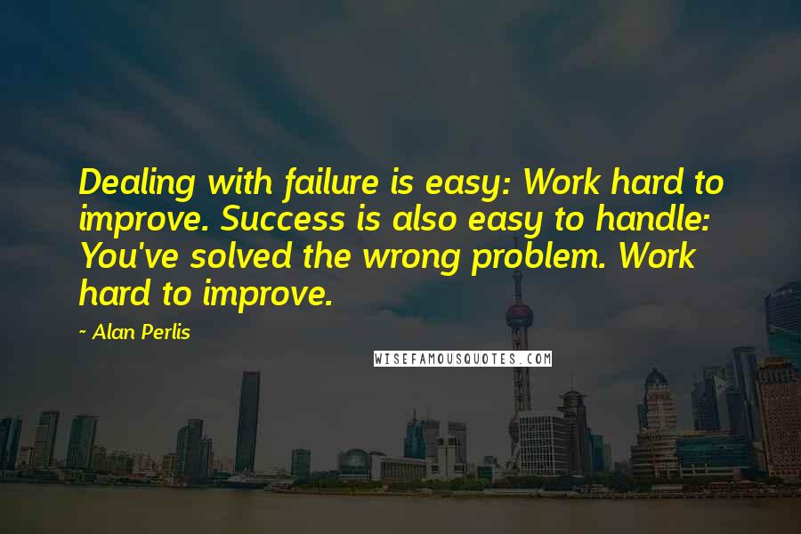 Alan Perlis Quotes: Dealing with failure is easy: Work hard to improve. Success is also easy to handle: You've solved the wrong problem. Work hard to improve.