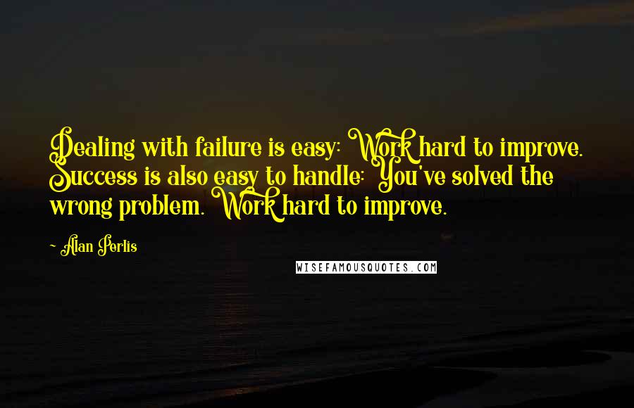 Alan Perlis Quotes: Dealing with failure is easy: Work hard to improve. Success is also easy to handle: You've solved the wrong problem. Work hard to improve.