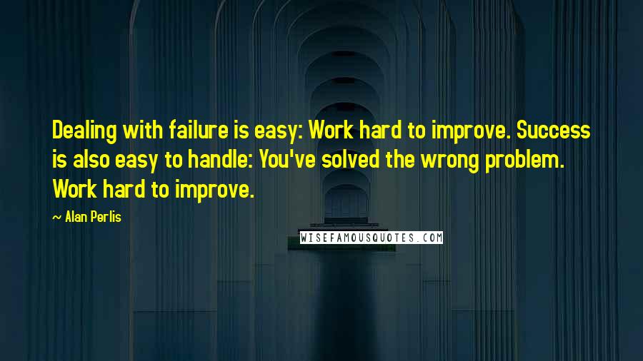 Alan Perlis Quotes: Dealing with failure is easy: Work hard to improve. Success is also easy to handle: You've solved the wrong problem. Work hard to improve.