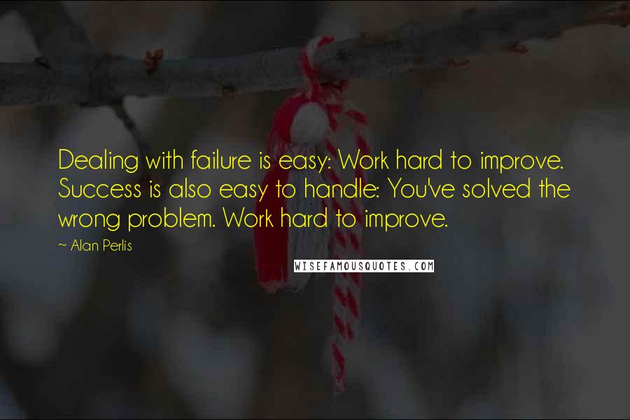 Alan Perlis Quotes: Dealing with failure is easy: Work hard to improve. Success is also easy to handle: You've solved the wrong problem. Work hard to improve.