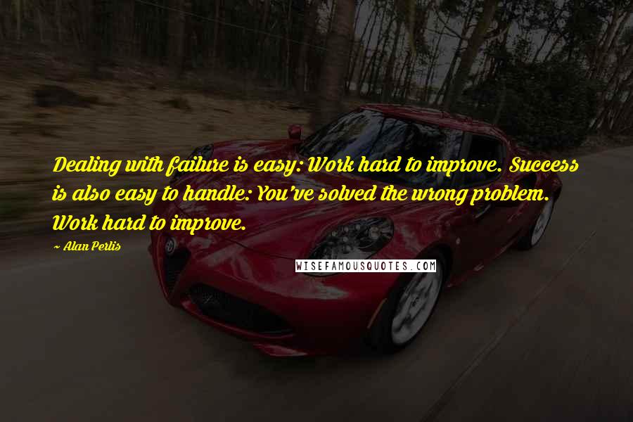 Alan Perlis Quotes: Dealing with failure is easy: Work hard to improve. Success is also easy to handle: You've solved the wrong problem. Work hard to improve.