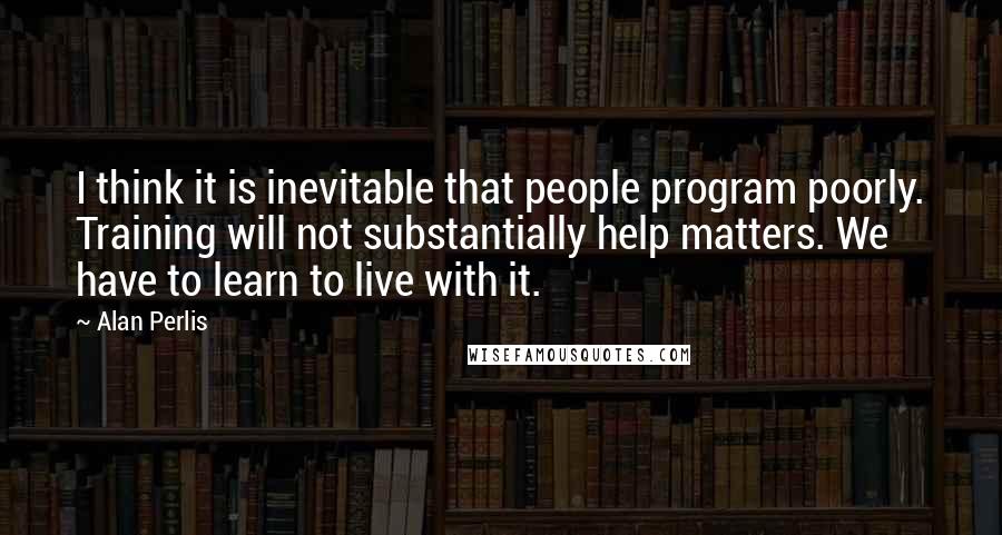 Alan Perlis Quotes: I think it is inevitable that people program poorly. Training will not substantially help matters. We have to learn to live with it.