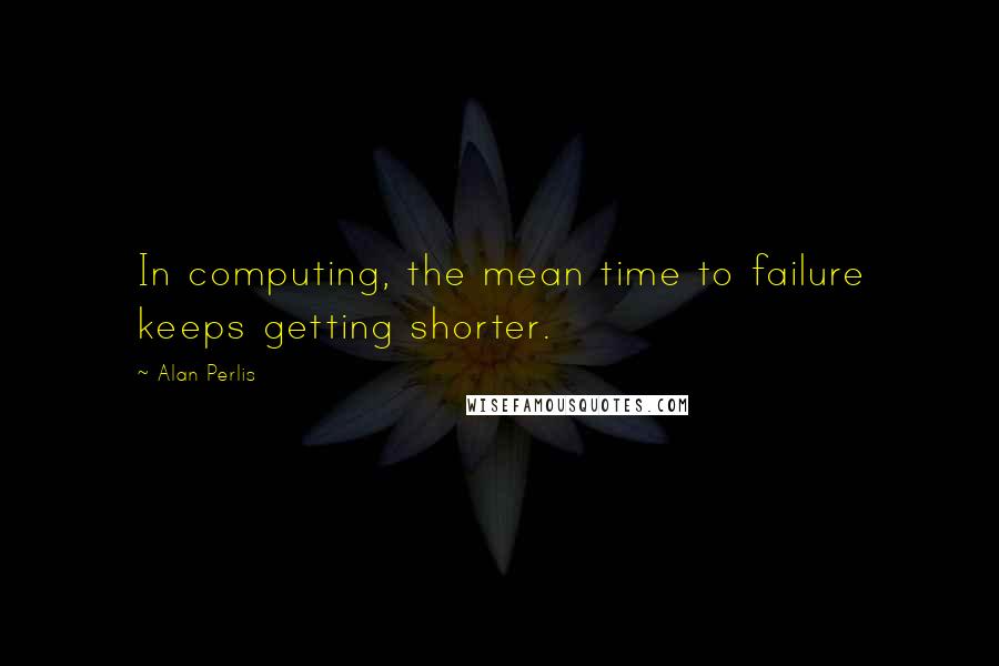 Alan Perlis Quotes: In computing, the mean time to failure keeps getting shorter.