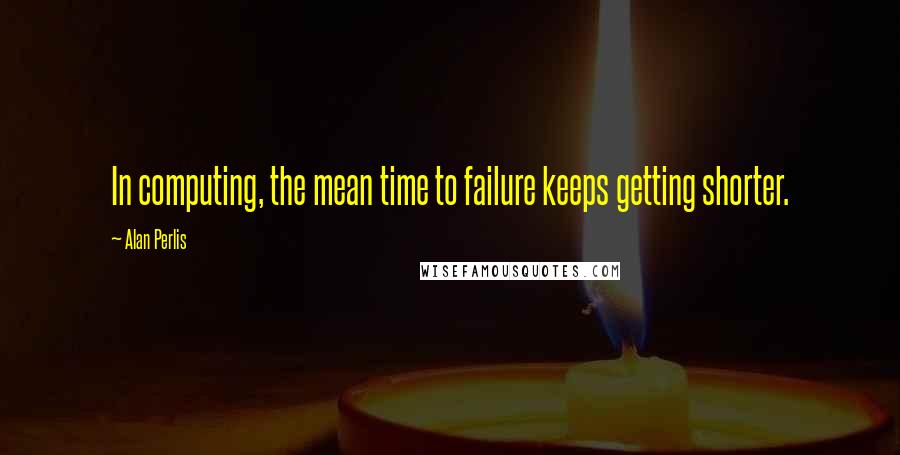 Alan Perlis Quotes: In computing, the mean time to failure keeps getting shorter.