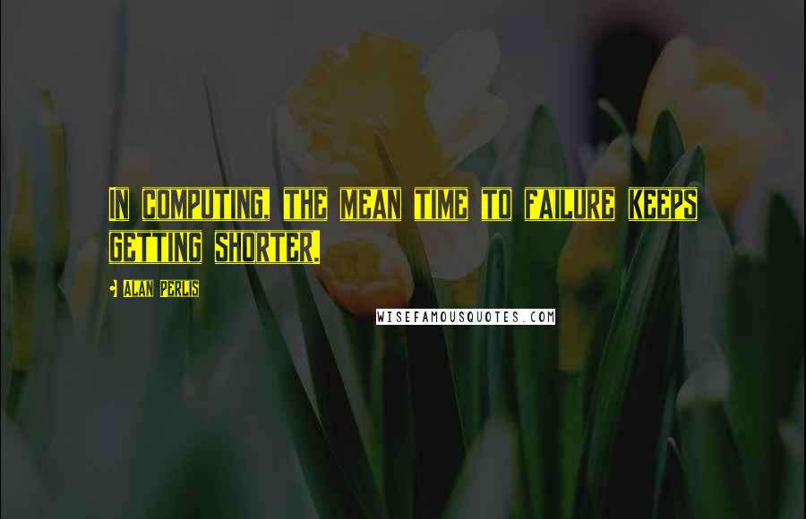 Alan Perlis Quotes: In computing, the mean time to failure keeps getting shorter.