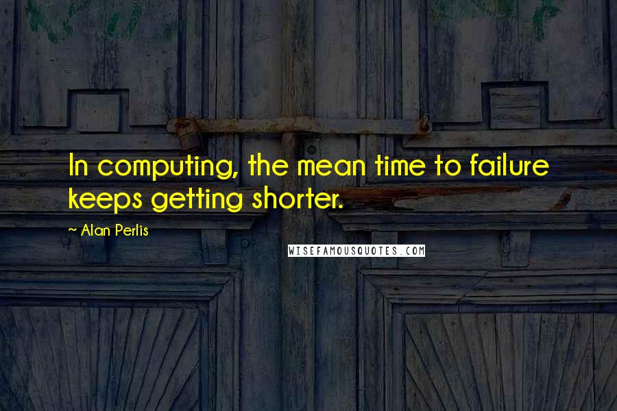 Alan Perlis Quotes: In computing, the mean time to failure keeps getting shorter.