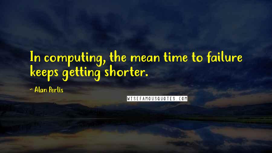 Alan Perlis Quotes: In computing, the mean time to failure keeps getting shorter.
