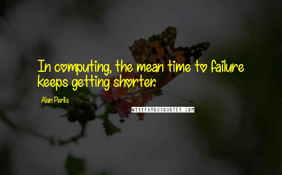 Alan Perlis Quotes: In computing, the mean time to failure keeps getting shorter.