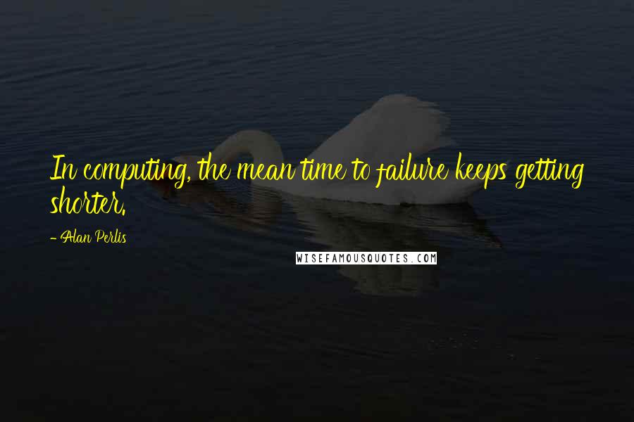 Alan Perlis Quotes: In computing, the mean time to failure keeps getting shorter.