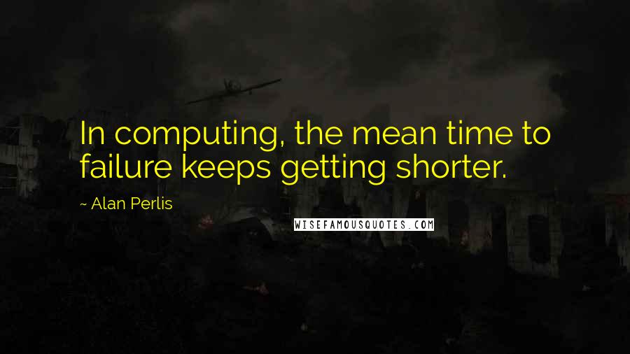 Alan Perlis Quotes: In computing, the mean time to failure keeps getting shorter.