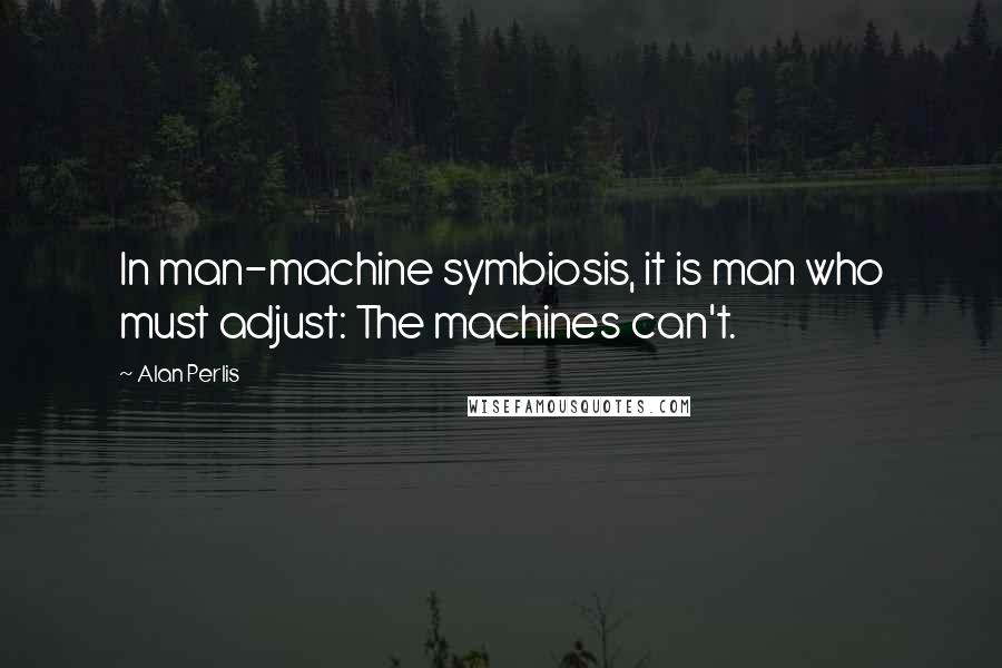 Alan Perlis Quotes: In man-machine symbiosis, it is man who must adjust: The machines can't.