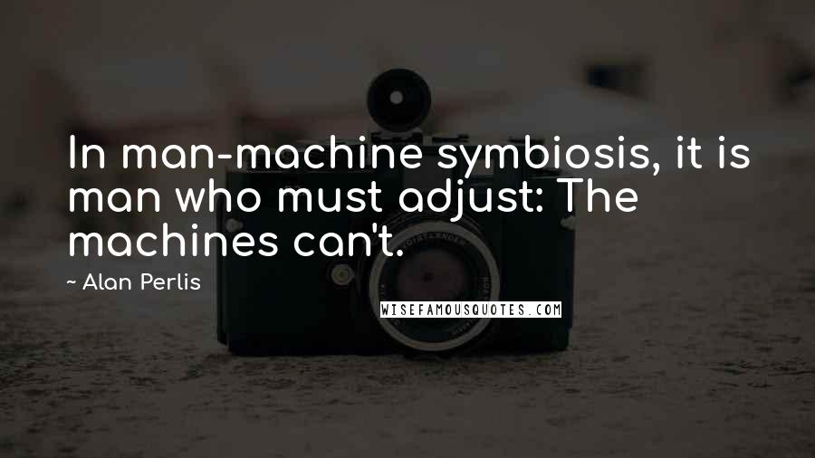 Alan Perlis Quotes: In man-machine symbiosis, it is man who must adjust: The machines can't.