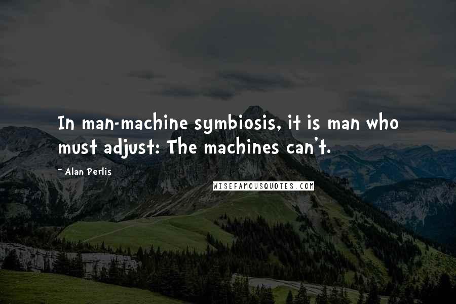 Alan Perlis Quotes: In man-machine symbiosis, it is man who must adjust: The machines can't.