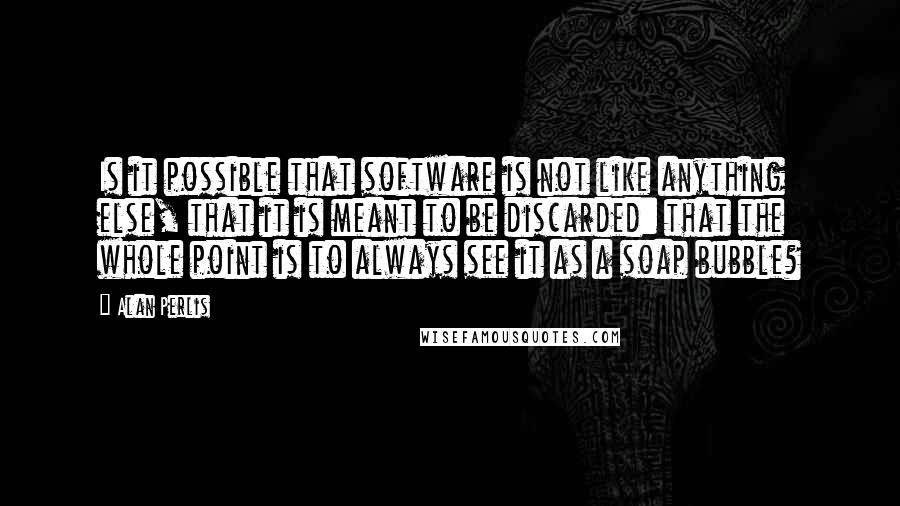 Alan Perlis Quotes: Is it possible that software is not like anything else, that it is meant to be discarded: that the whole point is to always see it as a soap bubble?