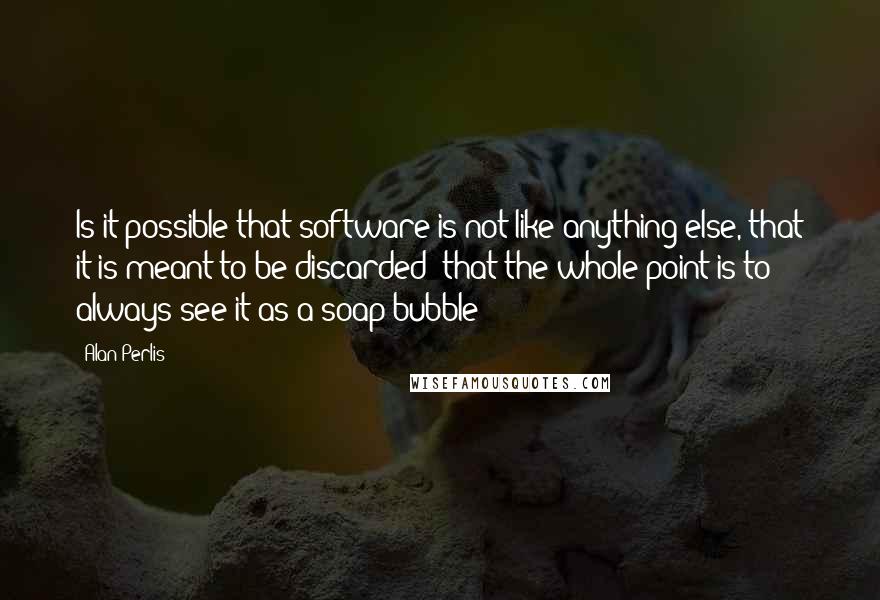 Alan Perlis Quotes: Is it possible that software is not like anything else, that it is meant to be discarded: that the whole point is to always see it as a soap bubble?