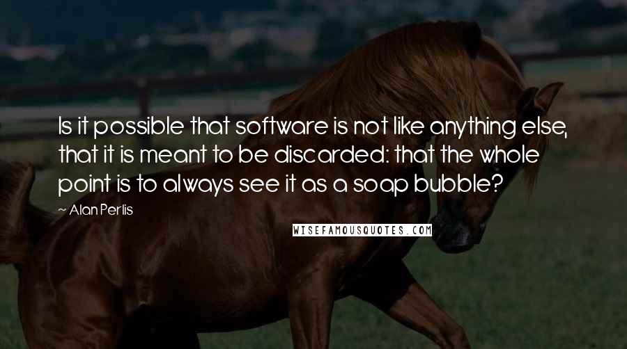 Alan Perlis Quotes: Is it possible that software is not like anything else, that it is meant to be discarded: that the whole point is to always see it as a soap bubble?