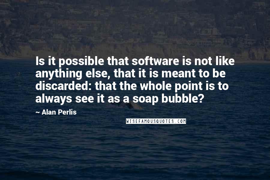 Alan Perlis Quotes: Is it possible that software is not like anything else, that it is meant to be discarded: that the whole point is to always see it as a soap bubble?