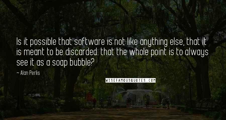 Alan Perlis Quotes: Is it possible that software is not like anything else, that it is meant to be discarded: that the whole point is to always see it as a soap bubble?
