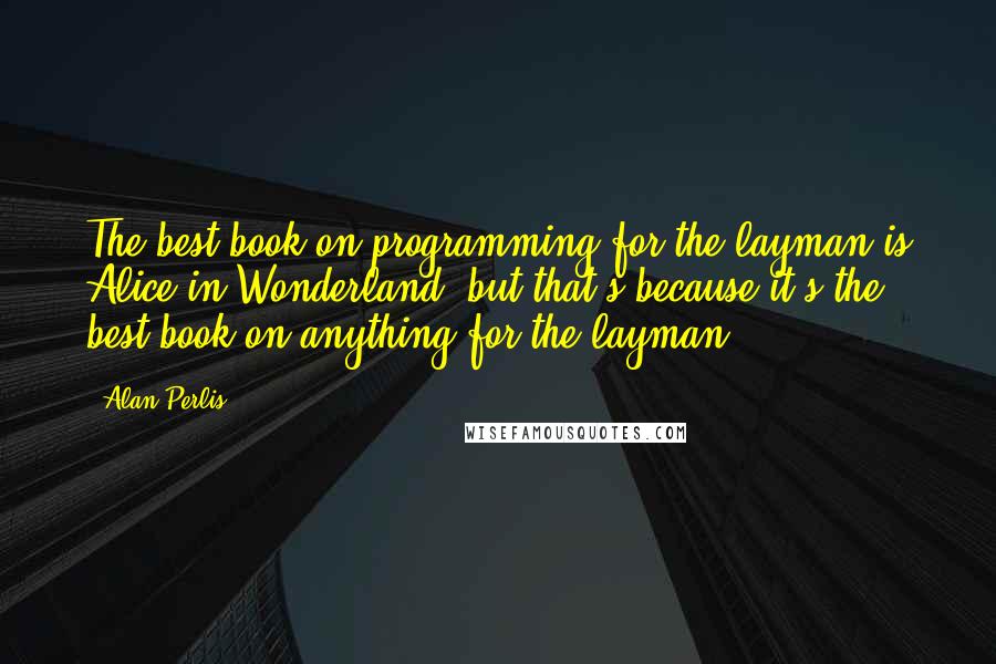 Alan Perlis Quotes: The best book on programming for the layman is Alice in Wonderland, but that's because it's the best book on anything for the layman.