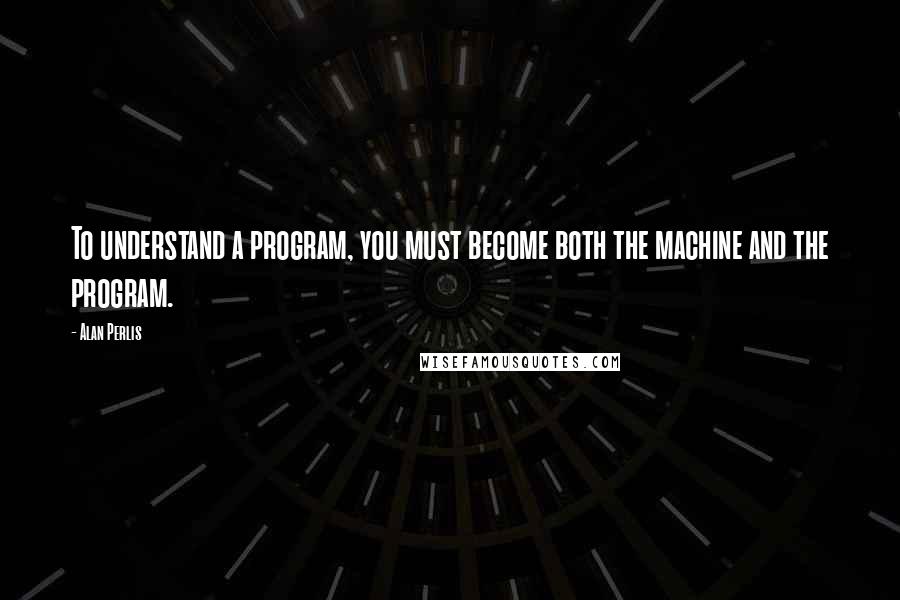 Alan Perlis Quotes: To understand a program, you must become both the machine and the program.