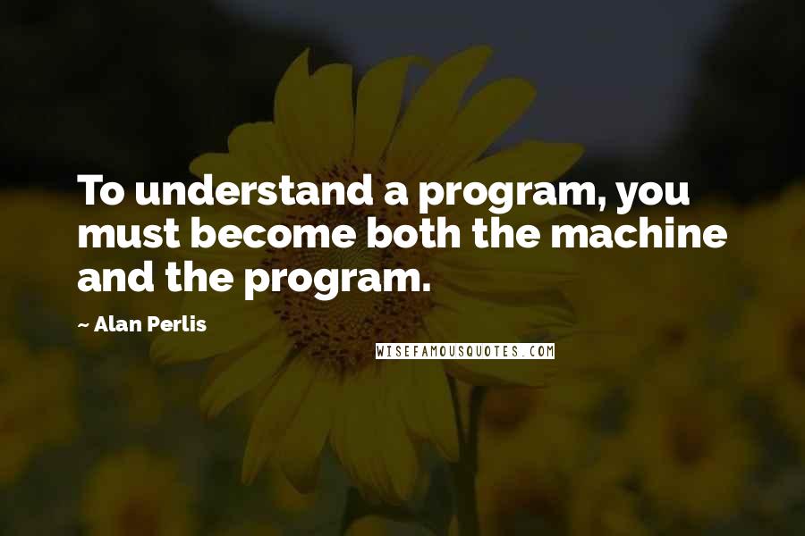 Alan Perlis Quotes: To understand a program, you must become both the machine and the program.