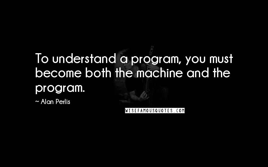 Alan Perlis Quotes: To understand a program, you must become both the machine and the program.