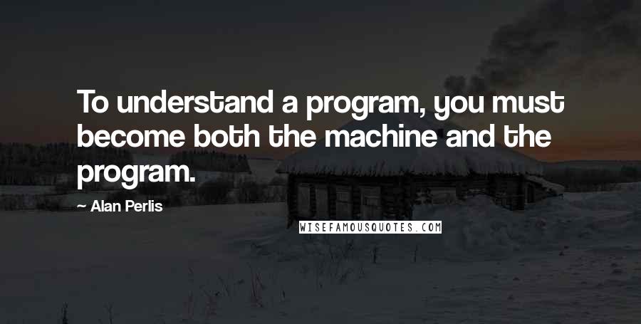 Alan Perlis Quotes: To understand a program, you must become both the machine and the program.