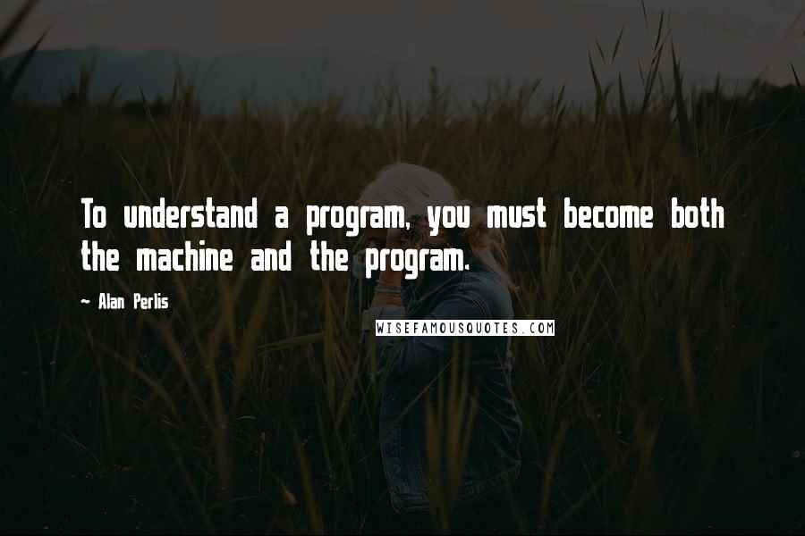 Alan Perlis Quotes: To understand a program, you must become both the machine and the program.