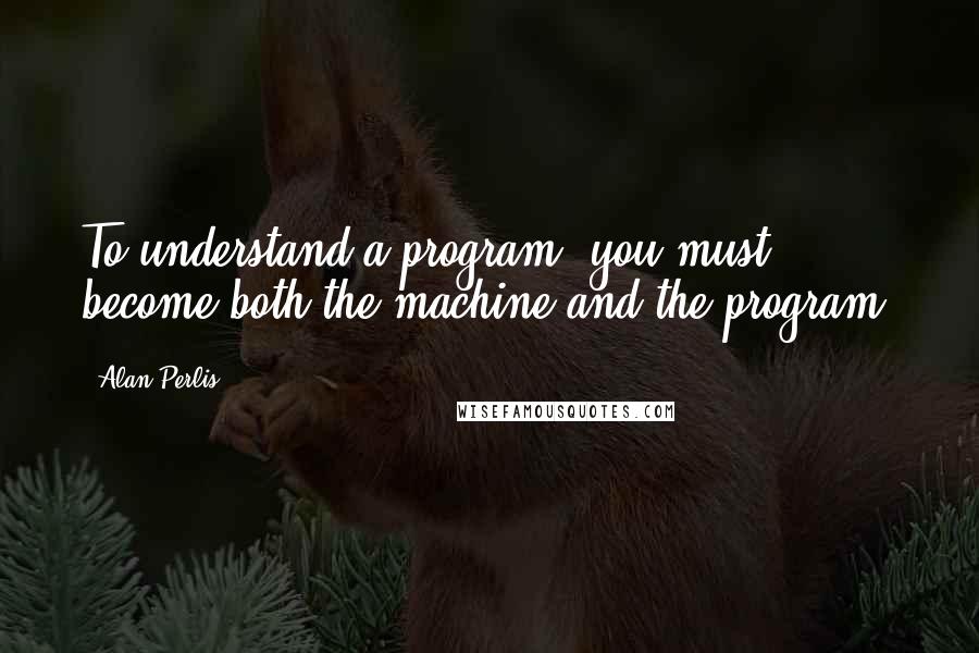 Alan Perlis Quotes: To understand a program, you must become both the machine and the program.