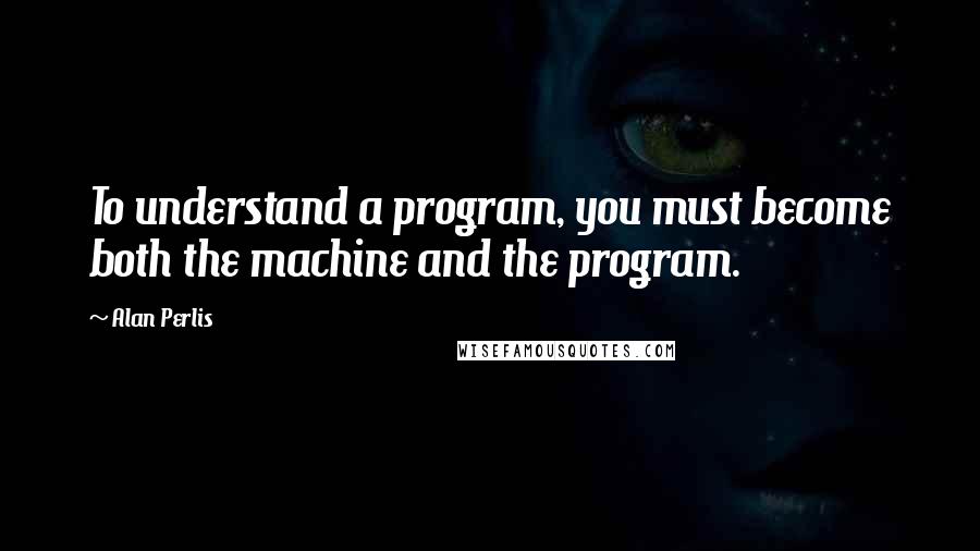 Alan Perlis Quotes: To understand a program, you must become both the machine and the program.