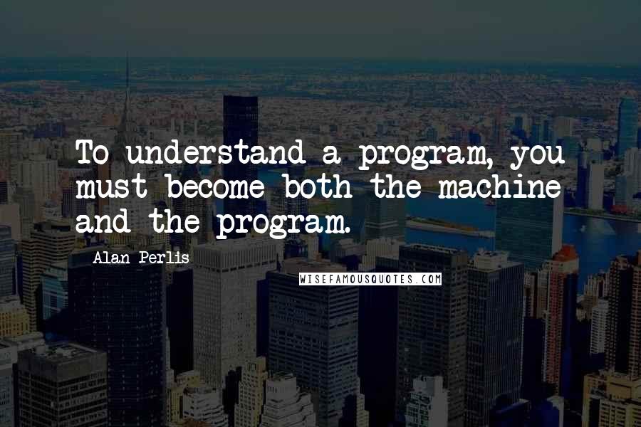 Alan Perlis Quotes: To understand a program, you must become both the machine and the program.