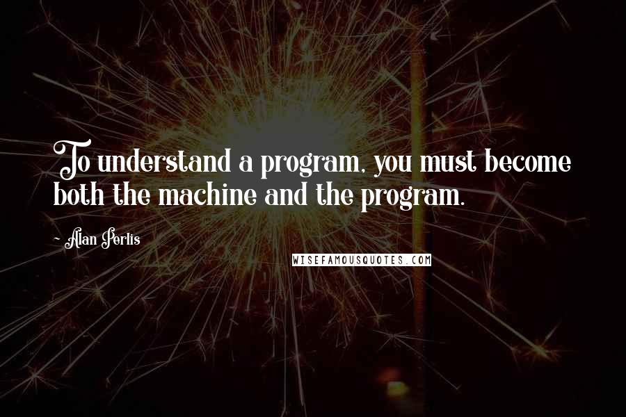 Alan Perlis Quotes: To understand a program, you must become both the machine and the program.