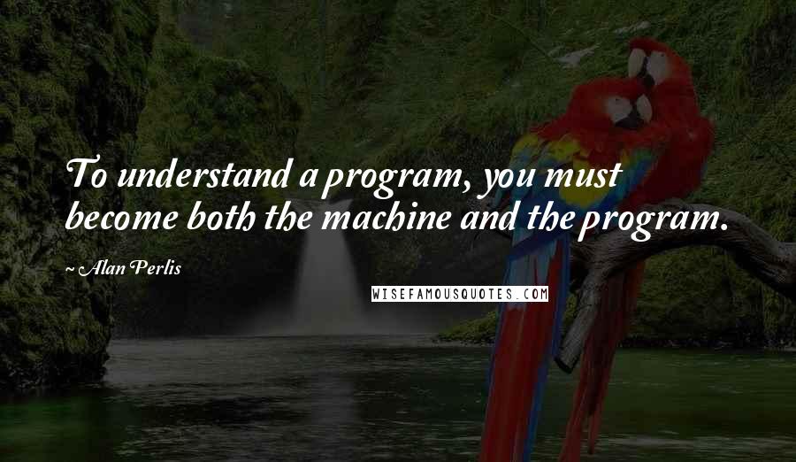 Alan Perlis Quotes: To understand a program, you must become both the machine and the program.