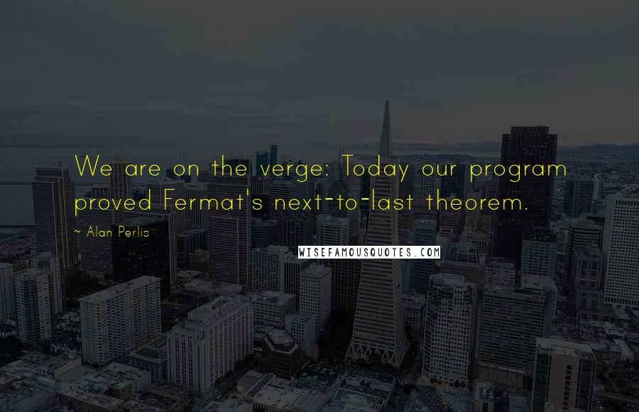 Alan Perlis Quotes: We are on the verge: Today our program proved Fermat's next-to-last theorem.