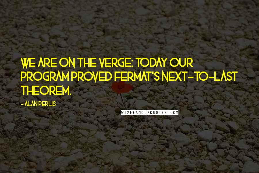 Alan Perlis Quotes: We are on the verge: Today our program proved Fermat's next-to-last theorem.